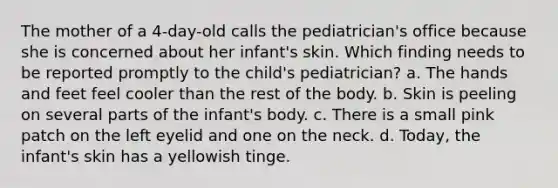 The mother of a 4-day-old calls the pediatrician's office because she is concerned about her infant's skin. Which finding needs to be reported promptly to the child's pediatrician? a. The hands and feet feel cooler than the rest of the body. b. Skin is peeling on several parts of the infant's body. c. There is a small pink patch on the left eyelid and one on the neck. d. Today, the infant's skin has a yellowish tinge.