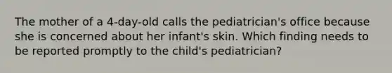 The mother of a 4-day-old calls the pediatrician's office because she is concerned about her infant's skin. Which finding needs to be reported promptly to the child's pediatrician?