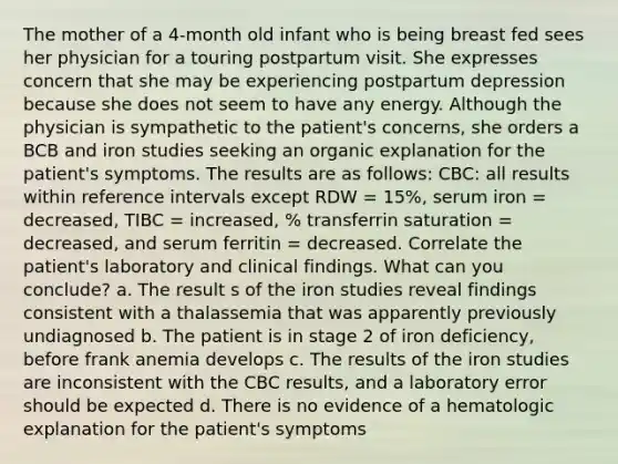 The mother of a 4-month old infant who is being breast fed sees her physician for a touring postpartum visit. She expresses concern that she may be experiencing postpartum depression because she does not seem to have any energy. Although the physician is sympathetic to the patient's concerns, she orders a BCB and iron studies seeking an organic explanation for the patient's symptoms. The results are as follows: CBC: all results within reference intervals except RDW = 15%, serum iron = decreased, TIBC = increased, % transferrin saturation = decreased, and serum ferritin = decreased. Correlate the patient's laboratory and clinical findings. What can you conclude? a. The result s of the iron studies reveal findings consistent with a thalassemia that was apparently previously undiagnosed b. The patient is in stage 2 of iron deficiency, before frank anemia develops c. The results of the iron studies are inconsistent with the CBC results, and a laboratory error should be expected d. There is no evidence of a hematologic explanation for the patient's symptoms