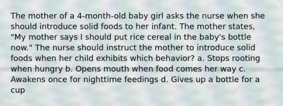 The mother of a 4-month-old baby girl asks the nurse when she should introduce solid foods to her infant. The mother states, "My mother says I should put rice cereal in the baby's bottle now." The nurse should instruct the mother to introduce solid foods when her child exhibits which behavior? a. Stops rooting when hungry b. Opens mouth when food comes her way c. Awakens once for nighttime feedings d. Gives up a bottle for a cup