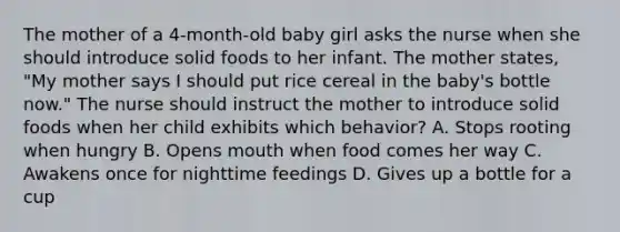 The mother of a 4-month-old baby girl asks the nurse when she should introduce solid foods to her infant. The mother states, "My mother says I should put rice cereal in the baby's bottle now." The nurse should instruct the mother to introduce solid foods when her child exhibits which behavior? A. Stops rooting when hungry B. Opens mouth when food comes her way C. Awakens once for nighttime feedings D. Gives up a bottle for a cup