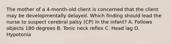 The mother of a​ 4-month-old client is concerned that the client may be developmentally delayed. Which finding should lead the nurse to suspect cerebral palsy​ (CP) in the​ infant? A. Follows objects 180 degrees B. Tonic neck reflex C. Head lag D. Hypotonia