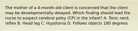 The mother of a​ 4-month-old client is concerned that the client may be developmentally delayed. Which finding should lead the nurse to suspect cerebral palsy​ (CP) in the​ infant? A. Tonic neck reflex B. Head lag C. Hypotonia D. Follows objects 180 degrees