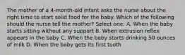 The mother of a 4-month-old infant asks the nurse about the right time to start solid food for the baby. Which of the following should the nurse tell the mother? Select one: A. When the baby starts sitting without any support B. When extrusion reflex appears in the baby C. When the baby starts drinking 50 ounces of milk D. When the baby gets its first tooth