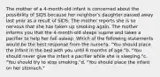 The mother of a 4-month-old infant is concerned about the possibility of SIDS because her neighbor's daughter passed away last year as a result of SIDS. The mother reports she is so nervous that she has taken up smoking again. The mother informs you that the 4-month-old sleeps supine and takes a pacifier to help her fall asleep. Which of the following statements would be the best response from the nurse?a. "You should place the infant in the bed with you until 6 months of age."b. "You should never give the infant a pacifier while she is sleeping."c. "You should try to stop smoking."d. "You should place the infant on her stomach."