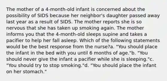 The mother of a 4-month-old infant is concerned about the possibility of SIDS because her neighbor's daughter passed away last year as a result of SIDS. The mother reports she is so nervous that she has taken up smoking again. The mother informs you that the 4-month-old sleeps supine and takes a pacifier to help her fall asleep. Which of the following statements would be the best response from the nurse?a. "You should place the infant in the bed with you until 6 months of age."b. "You should never give the infant a pacifier while she is sleeping."c. "You should try to stop smoking."d. "You should place the infant on her stomach."