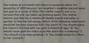 The mother of a 4-month-old infant is concerned about the possibility of SIDS because her neighbor's daughter passed away last year as a result of SIDS. The mother reports she is so nervous that she has taken up smoking again. The mother informs you that the 4-month-old sleeps supine and takes a pacifier to help her fall asleep. Which of the following statements would be the best response from the nurse? A "You should place the infant in the bed with you until 6 months of age." B "You should never give the infant a pacifier while she is sleeping." C "You should try to stop smoking." D "You should place the infant on her stomach."