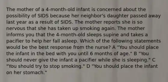 The mother of a 4-month-old infant is concerned about the possibility of SIDS because her neighbor's daughter passed away last year as a result of SIDS. The mother reports she is so nervous that she has taken up smoking again. The mother informs you that the 4-month-old sleeps supine and takes a pacifier to help her fall asleep. Which of the following statements would be the best response from the nurse? A "You should place the infant in the bed with you until 6 months of age." B "You should never give the infant a pacifier while she is sleeping." C "You should try to stop smoking." D "You should place the infant on her stomach."