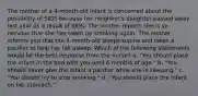 The mother of a 4-month-old infant is concerned about the possibility of SIDS because her neighbor's daughter passed away last year as a result of SIDS. The mother reports she is so nervous that she has taken up smoking again. The mother informs you that the 4-month-old sleeps supine and takes a pacifier to help her fall asleep. Which of the following statements would be the best response from the nurse? a. "You should place the infant in the bed with you until 6 months of age." b. "You should never give the infant a pacifier while she is sleeping." c. "You should try to stop smoking." d. "You should place the infant on her stomach."