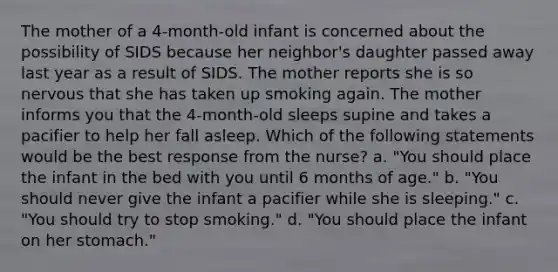 The mother of a 4-month-old infant is concerned about the possibility of SIDS because her neighbor's daughter passed away last year as a result of SIDS. The mother reports she is so nervous that she has taken up smoking again. The mother informs you that the 4-month-old sleeps supine and takes a pacifier to help her fall asleep. Which of the following statements would be the best response from the nurse? a. "You should place the infant in the bed with you until 6 months of age." b. "You should never give the infant a pacifier while she is sleeping." c. "You should try to stop smoking." d. "You should place the infant on her stomach."