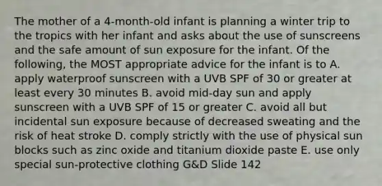 The mother of a 4-month-old infant is planning a winter trip to the tropics with her infant and asks about the use of sunscreens and the safe amount of sun exposure for the infant. Of the following, the MOST appropriate advice for the infant is to A. apply waterproof sunscreen with a UVB SPF of 30 or greater at least every 30 minutes B. avoid mid-day sun and apply sunscreen with a UVB SPF of 15 or greater C. avoid all but incidental sun exposure because of decreased sweating and the risk of heat stroke D. comply strictly with the use of physical sun blocks such as zinc oxide and titanium dioxide paste E. use only special sun-protective clothing G&D Slide 142