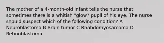 The mother of a 4-month-old infant tells the nurse that sometimes there is a whitish "glow? pupil of his eye. The nurse should suspect which of the following condition? A Neuroblastoma B Brain tumor C Rhabdomyosarcoma D Retinoblastoma