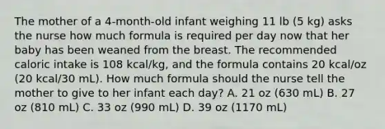 The mother of a 4-month-old infant weighing 11 lb (5 kg) asks the nurse how much formula is required per day now that her baby has been weaned from the breast. The recommended caloric intake is 108 kcal/kg, and the formula contains 20 kcal/oz (20 kcal/30 mL). How much formula should the nurse tell the mother to give to her infant each day? A. 21 oz (630 mL) B. 27 oz (810 mL) C. 33 oz (990 mL) D. 39 oz (1170 mL)