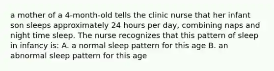 a mother of a 4-month-old tells the clinic nurse that her infant son sleeps approximately 24 hours per day, combining naps and night time sleep. The nurse recognizes that this pattern of sleep in infancy is: A. a normal sleep pattern for this age B. an abnormal sleep pattern for this age