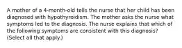 A mother of a 4-month-old tells the nurse that her child has been diagnosed with hypothyroidism. The mother asks the nurse what symptoms led to the diagnosis. The nurse explains that which of the following symptoms are consistent with this diagnosis? (Select all that apply.)