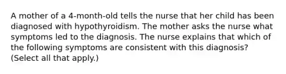 A mother of a 4-month-old tells the nurse that her child has been diagnosed with hypothyroidism. The mother asks the nurse what symptoms led to the diagnosis. The nurse explains that which of the following symptoms are consistent with this diagnosis? (Select all that apply.)