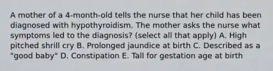 A mother of a 4-month-old tells the nurse that her child has been diagnosed with hypothyroidism. The mother asks the nurse what symptoms led to the diagnosis? (select all that apply) A. High pitched shrill cry B. Prolonged jaundice at birth C. Described as a "good baby" D. Constipation E. Tall for gestation age at birth