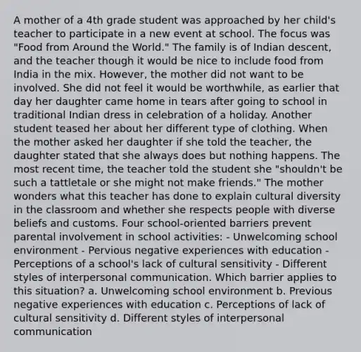 A mother of a 4th grade student was approached by her child's teacher to participate in a new event at school. The focus was "Food from Around the World." The family is of Indian descent, and the teacher though it would be nice to include food from India in the mix. However, the mother did not want to be involved. She did not feel it would be worthwhile, as earlier that day her daughter came home in tears after going to school in traditional Indian dress in celebration of a holiday. Another student teased her about her different type of clothing. When the mother asked her daughter if she told the teacher, the daughter stated that she always does but nothing happens. The most recent time, the teacher told the student she "shouldn't be such a tattletale or she might not make friends." The mother wonders what this teacher has done to explain cultural diversity in the classroom and whether she respects people with diverse beliefs and customs. Four school-oriented barriers prevent parental involvement in school activities: - Unwelcoming school environment - Pervious negative experiences with education - Perceptions of a school's lack of cultural sensitivity - Different styles of interpersonal communication. Which barrier applies to this situation? a. Unwelcoming school environment b. Previous negative experiences with education c. Perceptions of lack of cultural sensitivity d. Different styles of interpersonal communication