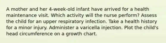 A mother and her 4-week-old infant have arrived for a health maintenance visit. Which activity will the nurse perform? Assess the child for an upper respiratory infection. Take a health history for a minor injury. Administer a varicella injection. Plot the child's head circumference on a growth chart.