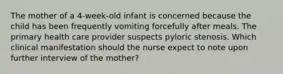 The mother of a 4-week-old infant is concerned because the child has been frequently vomiting forcefully after meals. The primary health care provider suspects pyloric stenosis. Which clinical manifestation should the nurse expect to note upon further interview of the mother?