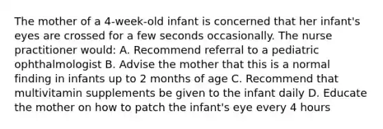 The mother of a 4-week-old infant is concerned that her infant's eyes are crossed for a few seconds occasionally. The nurse practitioner would: A. Recommend referral to a pediatric ophthalmologist B. Advise the mother that this is a normal finding in infants up to 2 months of age C. Recommend that multivitamin supplements be given to the infant daily D. Educate the mother on how to patch the infant's eye every 4 hours