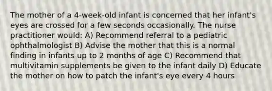 The mother of a 4-week-old infant is concerned that her infant's eyes are crossed for a few seconds occasionally. The nurse practitioner would: A) Recommend referral to a pediatric ophthalmologist B) Advise the mother that this is a normal finding in infants up to 2 months of age C) Recommend that multivitamin supplements be given to the infant daily D) Educate the mother on how to patch the infant's eye every 4 hours