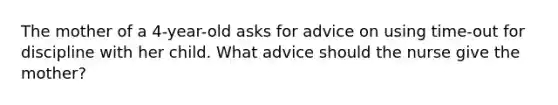 The mother of a 4-year-old asks for advice on using time-out for discipline with her child. What advice should the nurse give the mother?