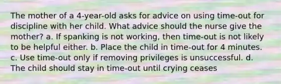 The mother of a 4-year-old asks for advice on using time-out for discipline with her child. What advice should the nurse give the mother? a. If spanking is not working, then time-out is not likely to be helpful either. b. Place the child in time-out for 4 minutes. c. Use time-out only if removing privileges is unsuccessful. d. The child should stay in time-out until crying ceases