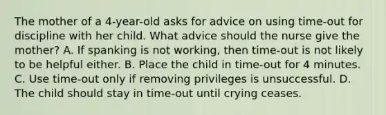 The mother of a 4-year-old asks for advice on using time-out for discipline with her child. What advice should the nurse give the mother? A. If spanking is not working, then time-out is not likely to be helpful either. B. Place the child in time-out for 4 minutes. C. Use time-out only if removing privileges is unsuccessful. D. The child should stay in time-out until crying ceases.