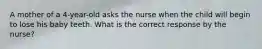 A mother of a 4-year-old asks the nurse when the child will begin to lose his baby teeth. What is the correct response by the nurse?