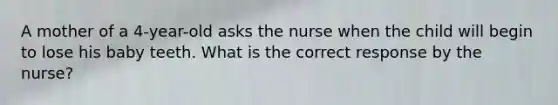 A mother of a 4-year-old asks the nurse when the child will begin to lose his baby teeth. What is the correct response by the nurse?