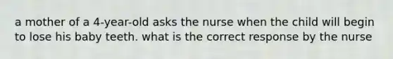 a mother of a 4-year-old asks the nurse when the child will begin to lose his baby teeth. what is the correct response by the nurse