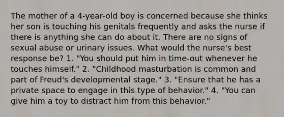 The mother of a 4-year-old boy is concerned because she thinks her son is touching his genitals frequently and asks the nurse if there is anything she can do about it. There are no signs of sexual abuse or urinary issues. What would the nurse's best response be? 1. "You should put him in time-out whenever he touches himself." 2. "Childhood masturbation is common and part of Freud's developmental stage." 3. "Ensure that he has a private space to engage in this type of behavior." 4. "You can give him a toy to distract him from this behavior."