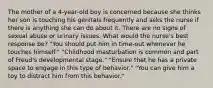 The mother of a 4-year-old boy is concerned because she thinks her son is touching his genitals frequently and asks the nurse if there is anything she can do about it. There are no signs of sexual abuse or urinary issues. What would the nurse's best response be? "You should put him in time-out whenever he touches himself." "Childhood masturbation is common and part of Freud's developmental stage." "Ensure that he has a private space to engage in this type of behavior." "You can give him a toy to distract him from this behavior."