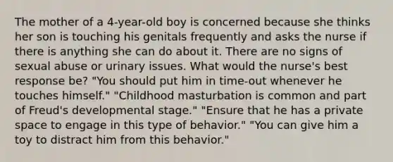 The mother of a 4-year-old boy is concerned because she thinks her son is touching his genitals frequently and asks the nurse if there is anything she can do about it. There are no signs of sexual abuse or urinary issues. What would the nurse's best response be? "You should put him in time-out whenever he touches himself." "Childhood masturbation is common and part of Freud's developmental stage." "Ensure that he has a private space to engage in this type of behavior." "You can give him a toy to distract him from this behavior."