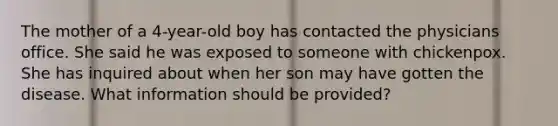 The mother of a 4-year-old boy has contacted the physicians office. She said he was exposed to someone with chickenpox. She has inquired about when her son may have gotten the disease. What information should be provided?