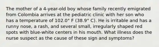 The mother of a 4-year-old boy whose family recently emigrated from Colombia arrives at the pediatric clinic with her son who has a temperature of 102.0° F (38.9° C). He is irritable and has a runny nose, a rash, and several small, irregularly shaped red spots with blue-white centers in his mouth. What illness does the nurse suspect as the cause of these sign and symptoms?