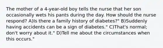 The mother of a 4-year-old boy tells the nurse that her son occasionally wets his pants during the day. How should the nurse respond? A)Is there a family history of diabetes?" B)Suddenly having accidents can be a sign of diabetes." C)That's normal; don't worry about it." D)Tell me about the circumstances when this occurs."