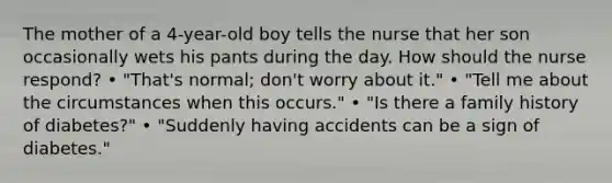 The mother of a 4-year-old boy tells the nurse that her son occasionally wets his pants during the day. How should the nurse respond? • "That's normal; don't worry about it." • "Tell me about the circumstances when this occurs." • "Is there a family history of diabetes?" • "Suddenly having accidents can be a sign of diabetes."