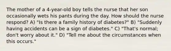 The mother of a 4-year-old boy tells the nurse that her son occasionally wets his pants during the day. How should the nurse respond? A) "Is there a family history of diabetes?" B) "Suddenly having accidents can be a sign of diabetes." C) "That's normal; don't worry about it." D) "Tell me about the circumstances when this occurs."