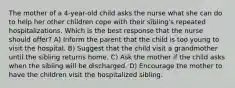 The mother of a 4-year-old child asks the nurse what she can do to help her other children cope with their sibling's repeated hospitalizations. Which is the best response that the nurse should offer? A) Inform the parent that the child is too young to visit the hospital. B) Suggest that the child visit a grandmother until the sibling returns home. C) Ask the mother if the child asks when the sibling will be discharged. D) Encourage the mother to have the children visit the hospitalized sibling.