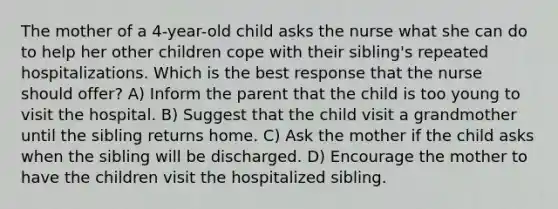 The mother of a 4-year-old child asks the nurse what she can do to help her other children cope with their sibling's repeated hospitalizations. Which is the best response that the nurse should offer? A) Inform the parent that the child is too young to visit the hospital. B) Suggest that the child visit a grandmother until the sibling returns home. C) Ask the mother if the child asks when the sibling will be discharged. D) Encourage the mother to have the children visit the hospitalized sibling.