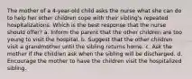 The mother of a 4-year-old child asks the nurse what she can do to help her other children cope with their sibling's repeated hospitalizations. Which is the best response that the nurse should offer? a. Inform the parent that the other children are too young to visit the hospital. b. Suggest that the other children visit a grandmother until the sibling returns home. c. Ask the mother if the children ask when the sibling will be discharged. d. Encourage the mother to have the children visit the hospitalized sibling.