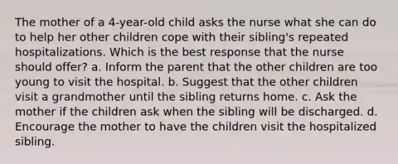 The mother of a 4-year-old child asks the nurse what she can do to help her other children cope with their sibling's repeated hospitalizations. Which is the best response that the nurse should offer? a. Inform the parent that the other children are too young to visit the hospital. b. Suggest that the other children visit a grandmother until the sibling returns home. c. Ask the mother if the children ask when the sibling will be discharged. d. Encourage the mother to have the children visit the hospitalized sibling.