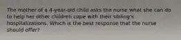 The mother of a 4-year-old child asks the nurse what she can do to help her other children cope with their sibling's hospitalizations. Which is the best response that the nurse should offer?