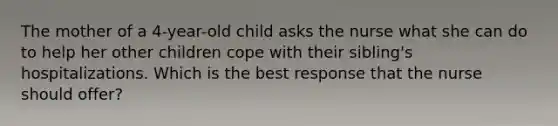 The mother of a 4-year-old child asks the nurse what she can do to help her other children cope with their sibling's hospitalizations. Which is the best response that the nurse should offer?