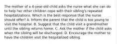 The mother of a 4-year-old child asks the nurse what she can do to help her other children cope with their sibling's repeated hospitalizations. Which is the best response that the nurse should offer? A. Inform the parent that the child is too young to visit the hospital. B. Suggest that the child visit a grandmother until the sibling returns home. C. Ask the mother if the child asks when the sibling will be discharged. D. Encourage the mother to have the children visit the hospitalized sibling.