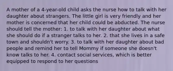 A mother of a 4-year-old child asks the nurse how to talk with her daughter about strangers. The little girl is very friendly and her mother is concerned that her child could be abducted. The nurse should tell the mother: 1. to talk with her daughter about what she should do if a stranger talks to her. 2. that she lives in a safe town and shouldn't worry. 3. to talk with her daughter about bad people and remind her to tell Mommy if someone she doesn't know talks to her. 4. contact social services, which is better equipped to respond to her questions