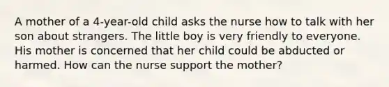 A mother of a 4-year-old child asks the nurse how to talk with her son about strangers. The little boy is very friendly to everyone. His mother is concerned that her child could be abducted or harmed. How can the nurse support the mother?