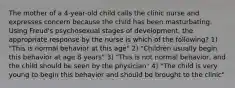 The mother of a 4-year-old child calls the clinic nurse and expresses concern because the child has been masturbating. Using Freud's psychosexual stages of development, the appropriate response by the nurse is which of the following? 1) "This is normal behavior at this age" 2) "Children usually begin this behavior at age 8 years" 3) "This is not normal behavior, and the child should be seen by the physician" 4) "The child is very young to begin this behavior and should be brought to the clinic"